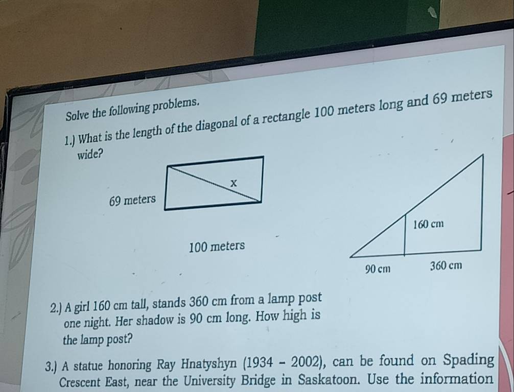 Solve the following problems. 
1.) What is the length of the diagonal of a rectangle 100 meters long and 69 meters
wide?
100 meters
2.) A girl 160 cm tall, stands 360 cm from a lamp post 
one night. Her shadow is 90 cm long. How high is 
the lamp post? 
3.) A statue honoring Ray Hnatyshyn (1934-2002) , can be found on Spading 
Crescent East, near the University Bridge in Saskatoon. Use the information