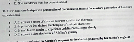 D. She withdraws from her peers at school
11. How does the first-person perspective of the narrative impact the reader's perception of Adeline’s
experiences?
A. It creates a sense of distance between Adeline and the reader
B. It provides insight into the thoughts of multiple characters
C. It enables the reader to experience Adeline's challenges closely
D. It creates a detached view of Adeline's journey
lected in Adeline's response to the challenges posed by her family's neglect?