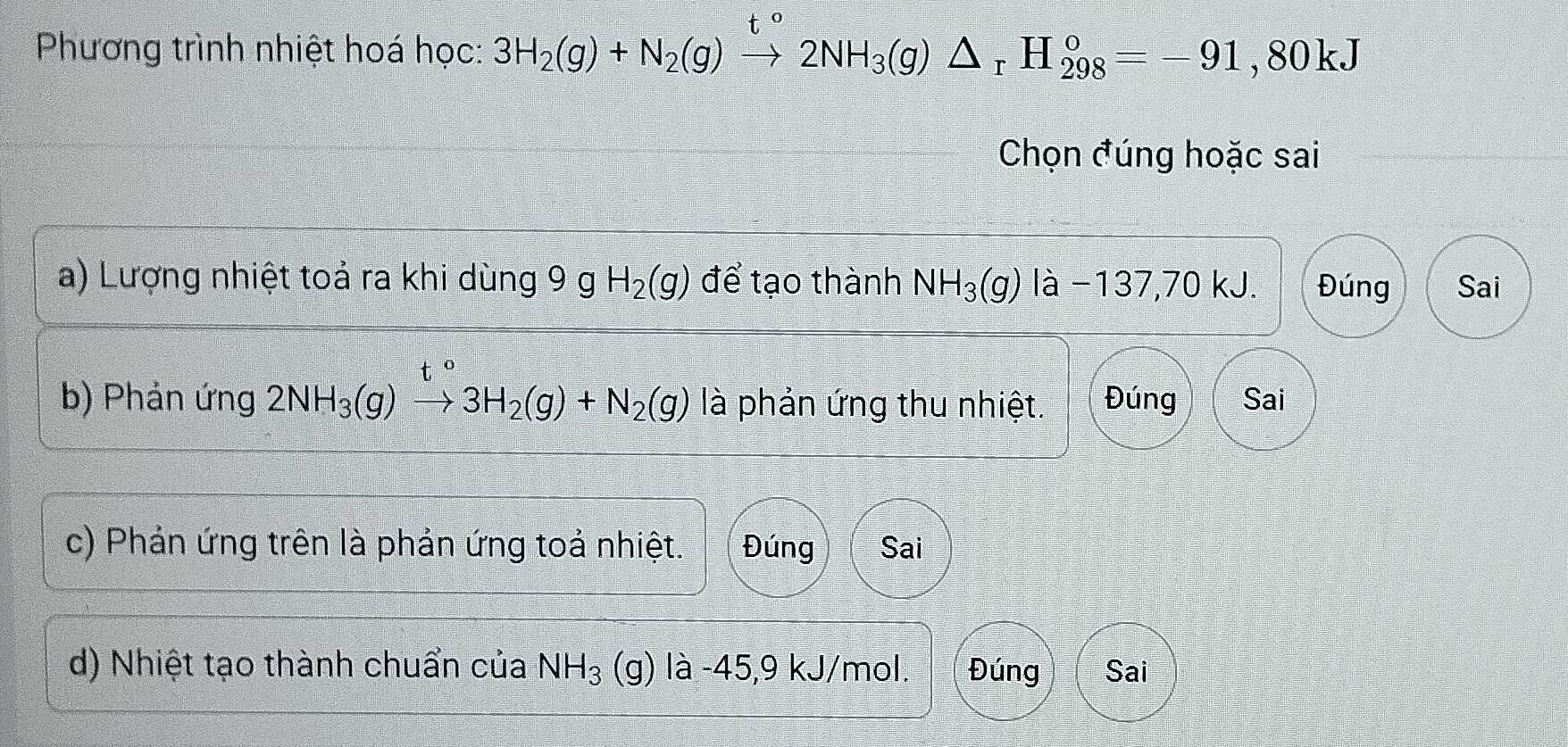 Phương trình nhiệt hoá học: 3H_2(g)+N_2(g)to 2NH_3(g)△ _rH_(298)°=-91,80kJ
Chọn đúng hoặc sai
a) Lượng nhiệt toả ra khi dùng 9 g H_2(g) để tạo thành NH_3(g) là −137,70 kJ. Đúng Sai
b) Phản ứng 2NH_3(g)to 3H_2(g)+N_2(g) là phản ứng thu nhiệt. Đúng Sai
c) Phản ứng trên là phản ứng toả nhiệt. Đúng Sai
d) Nhiệt tạo thành chuẩn của NH_3 (g) là -45, 9 kJ/mol. Đúng Sai