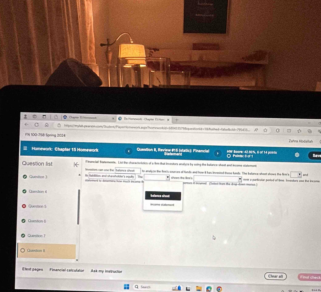 Chapter 15 Homework Do Homework - Chapter 15 Hom 
https://mylab.pearson.com/Student/PlayerHomework.aspx?homeworkld=680433579&questionld=1&flushed=false&cld=795433 
FN 100-75B Spring 2024 Zahra Abdallah 
Homework: Chapter 15 Homework Question 8, Review #15 (static): Financial > HW Score: 42.85%, 6 of 14 points 
Statement Points: 0 of 1 Save 
Question list 
Financial Statements. List the characteristics of a firm that investors analyze by using the balance sheet and income statement. 
Investors can use the balance sheet to analyze the firm's sources of funds and how it has invested those funds. The balance sheet shows the firm's and 
its liabilities and shareholder's equity The shows the firm's over a particular period of time. Investors use the income 
Question 3 statement to determine how much income th penses it incurred. (Select from the drop-down menus.) 
Question 4 balance sheet 
Question 5 
income statement 
Question 6 
Question 7 
Question 8 
Etext pages Financial calculator Ask my instructor Clear all Final check 
Search 9:44 P1
