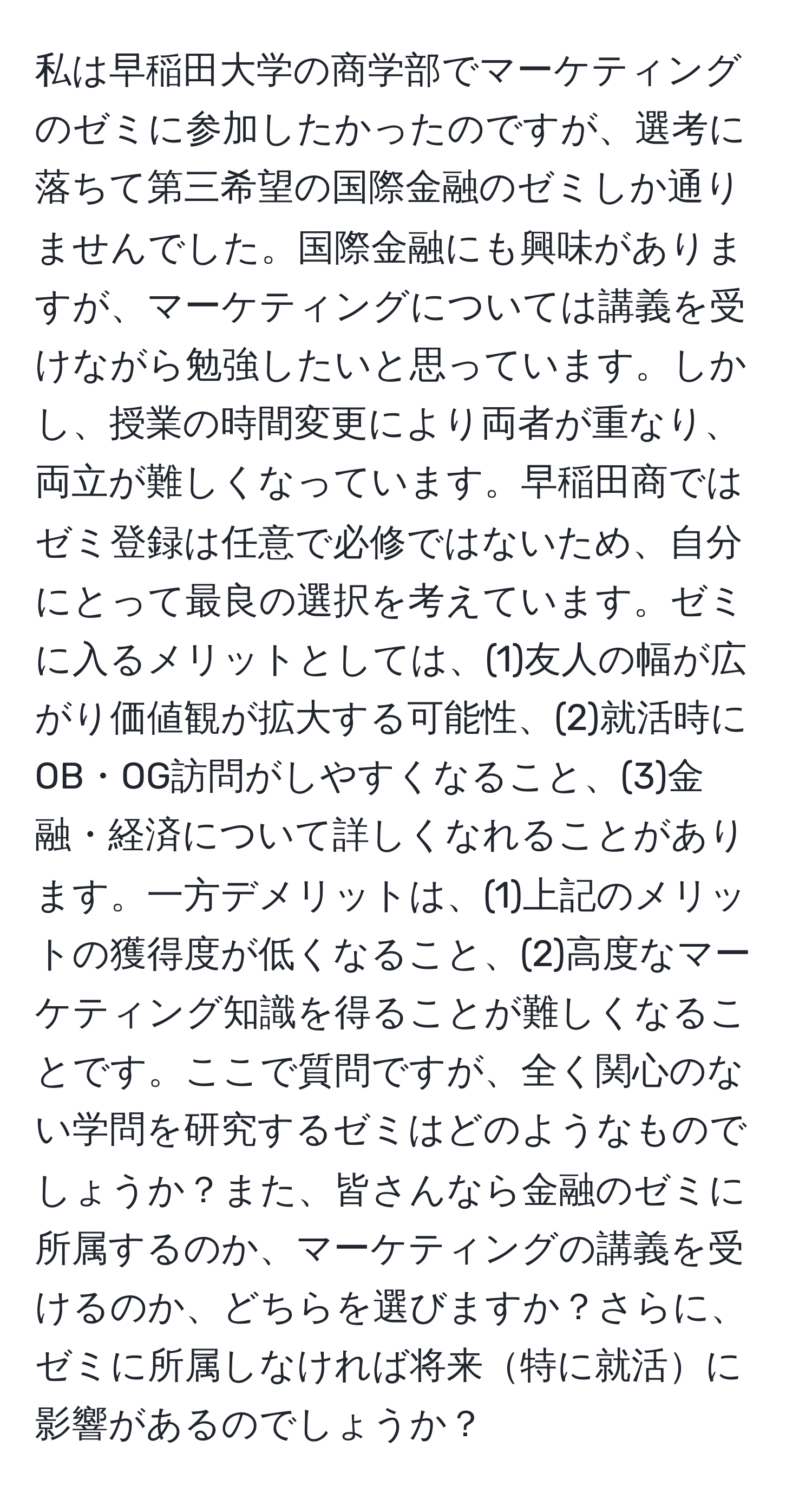 私は早稲田大学の商学部でマーケティングのゼミに参加したかったのですが、選考に落ちて第三希望の国際金融のゼミしか通りませんでした。国際金融にも興味がありますが、マーケティングについては講義を受けながら勉強したいと思っています。しかし、授業の時間変更により両者が重なり、両立が難しくなっています。早稲田商ではゼミ登録は任意で必修ではないため、自分にとって最良の選択を考えています。ゼミに入るメリットとしては、(1)友人の幅が広がり価値観が拡大する可能性、(2)就活時にOB・OG訪問がしやすくなること、(3)金融・経済について詳しくなれることがあります。一方デメリットは、(1)上記のメリットの獲得度が低くなること、(2)高度なマーケティング知識を得ることが難しくなることです。ここで質問ですが、全く関心のない学問を研究するゼミはどのようなものでしょうか？また、皆さんなら金融のゼミに所属するのか、マーケティングの講義を受けるのか、どちらを選びますか？さらに、ゼミに所属しなければ将来特に就活に影響があるのでしょうか？