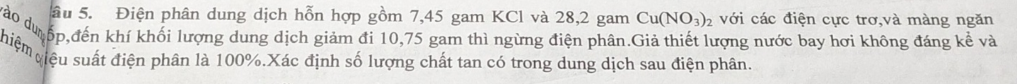 âu 5. Điện phân dung dịch hỗn hợp gồm 7,45 gam KCl và 28, 2 gam Cu(NO_3)_2 với các điện cực trơ,và màng ngăn 
Vào du ốp,đến khí khối lượng dung dịch giảm đi 10,75 gam thì ngừng điện phân.Giả thiết lượng nước bay hơi không đáng kể và 
hiệm qiệu suất điện phân là 100%.Xác định số lượng chất tan có trong dung dịch sau điện phân.