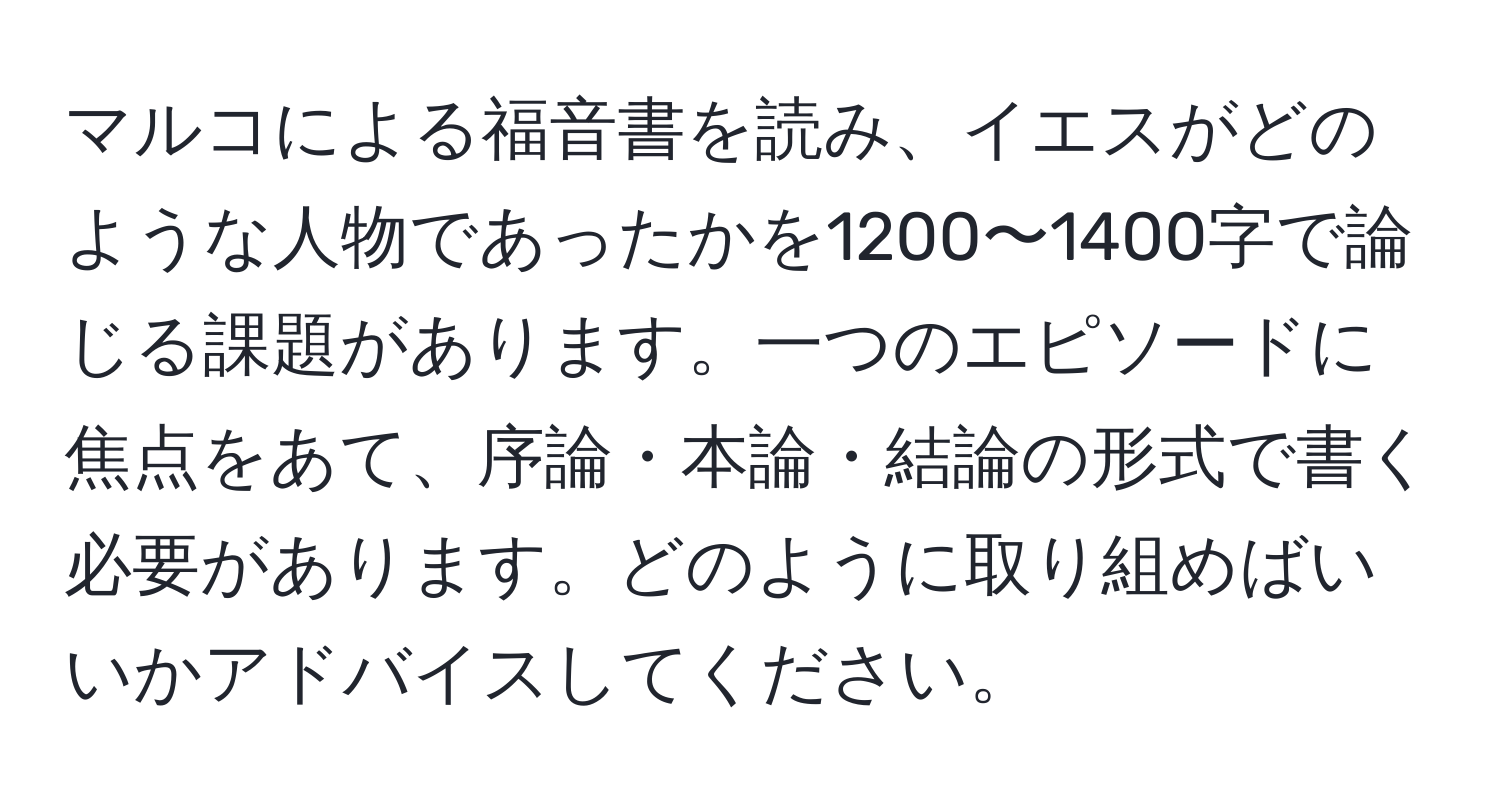 マルコによる福音書を読み、イエスがどのような人物であったかを1200〜1400字で論じる課題があります。一つのエピソードに焦点をあて、序論・本論・結論の形式で書く必要があります。どのように取り組めばいいかアドバイスしてください。