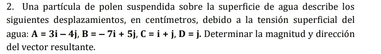 Una partícula de polen suspendida sobre la superficie de agua describe los 
siguientes desplazamientos, en centímetros, debido a la tensión superficial del 
agua: A=3i-4j, B=-7i+5j, C=i+j, D=j. Determinar la magnitud y dirección 
del vector resultante.