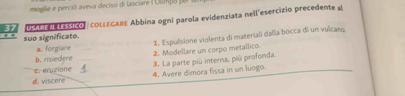 moglie e perció aveva deciso di lasciare l'Olimpo p er se 
37 USAREIL LESSICO | COLLEGARE Abbina ogni parola evidenziata nell’esercizio precedente al 
suo significato. 
a. forgiare 1. Espulsione violenta di materiali dalla bocca di un vulcano, 
b. risiedere _2. Modellare un corpo metallico. 
c. eruzione _3. La parte più interna, più profonda. 
d. viscere __4. Avere dimora fissa in un luogo.