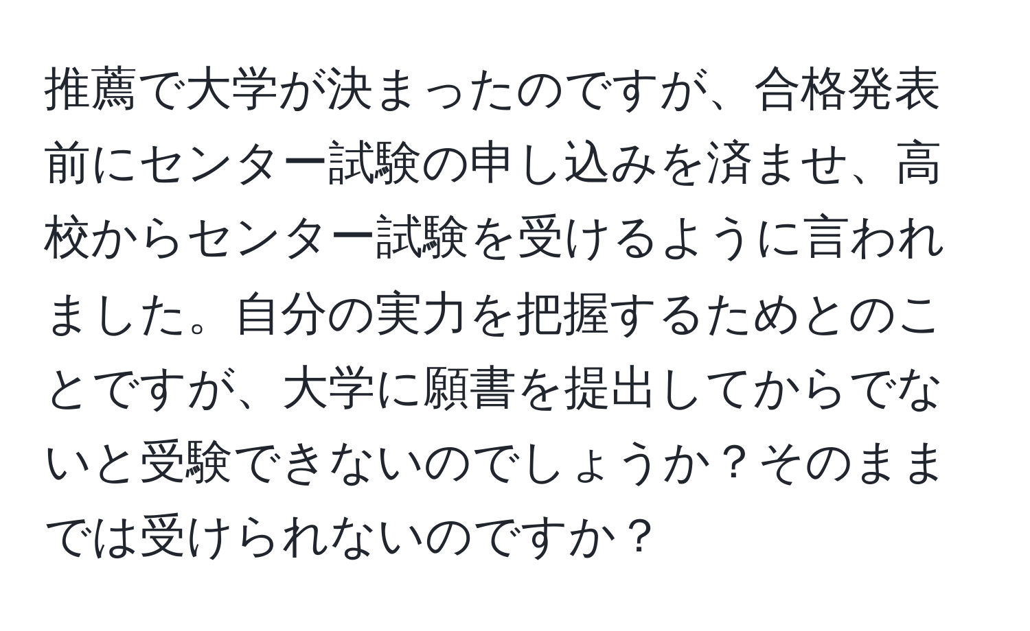 推薦で大学が決まったのですが、合格発表前にセンター試験の申し込みを済ませ、高校からセンター試験を受けるように言われました。自分の実力を把握するためとのことですが、大学に願書を提出してからでないと受験できないのでしょうか？そのままでは受けられないのですか？