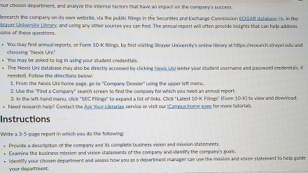 our chosen department, and analyze the internal factors that have an impact on the company's success. 
Research the company on its own website, via the public filings in the Securities and Exchange Commission EDGAR database B, in the 
Straver University Library, and using any other sources you can find. The annual report will often provide insights that can help address 
same of these questions. 
* You may find annual reports, or Form 1D-K filings, by first visiting Strayer University's online library at hitps /research strayer.edu and 
choasing "Nexis Uni." 
* You may be asked to log in using your student credentials. 
• The Nexis Uni database may also be directly accessed by clicking Nexis Uni (enter your student usemame and password credentials, if 
needed). Follow the directions below! 
$. From the Nexis Uni home page, go to "Company Dossier' using the upper left menu. 
2. Use the 'Find a Company' search screen to find the company for which you need an annuall report. 
3. In the left-hand meru, click ''SEC Filings'' to expand a list of links. Click "Latest 10-K Filings'' (Form 10-K) to view and download 
• Need research help? Contact the Ask Your Librarian service or visit our (Campus home pare for more tutorials. 
Instructions 
Write a 3-5-page report in which you do the following: 
* Provide a description of the company and its complete business vision and mission statements. 
* Examine the business mission and vision statements of the company and identify the company's goals 
* Identify your chosen department and assess how you as a department manager can use the mission and vision statement to help guide 
your department.