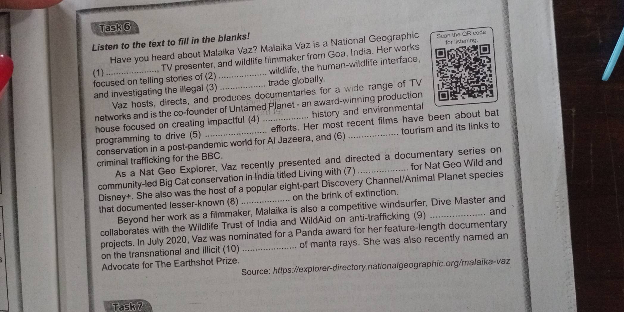 Task 6 
Listen to the text to fill in the blanks! 
Have you heard about Malaika Vaz? Malaika Vaz is a National Geographic Scan the QR code 
focused on telling stories of (2) __wildlife, the human-wildlife interface, 
(1) 
., TV presenter, and wildlife filmmaker from Goa, India. Her works for listening. 
and investigating the illegal (3) trade globally. 
Vaz hosts, directs, and produces documentaries for a wide range of TV 
networks and is the co-founder of Untamed Planet - an award-winning production 
house focused on creating impactful (4) history and environmental 
programming to drive (5) _efforts. Her most recent films have been about bat 
conservation in a post-pandemic world for Al Jazeera, and (6) tourism and its links to 
criminal trafficking for the BBC. 
As a Nat Geo Explorer, Vaz recently presented and directed a documentary series on 
community-led Big Cat conservation in India titled Living with (7) _for Nat Geo Wild and 
Disney+. She also was the host of a popular eight-part Discovery Channel/Animal Planet species 
that documented lesser-known (8)_ on the brink of extinction. 
Beyond her work as a filmmaker, Malaika is also a competitive windsurfer, Dive Master and 
collaborates with the Wildlife Trust of India and WildAid on anti-trafficking (9)_ 
and 
projects. In July 2020, Vaz was nominated for a Panda award for her feature-length documentary 
on the transnational and illicit (10) of manta rays. She was also recently named an 
Advocate for The Earthshot Prize. 
Source: https://explorer-directory.nationalgeographic.org/malaika-vaz 
Task 7