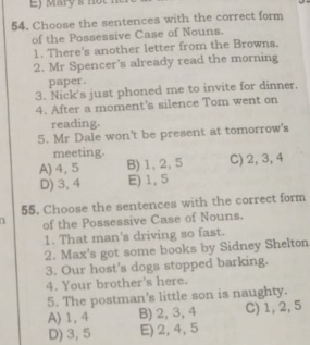 Mary s not 1
54. Choose the sentences with the correct form
of the Possessive Case of Nouns.
1. There's another letter from the Browns.
2. Mr Spencer's already read the morning
paper.
3. Nick's just phoned me to invite for dinner.
4. After a moment's silence Tom went on
reading.
5. Mr Dale won't be present at tomorrow's
meeting.
A) 4, 5 B) 1, 2, 5 C) 2, 3, 4
D) 3, 4 E) 1, 5
55, Choose the sentences with the correct form
n of the Possessive Case of Nouns.
1. That man's driving so fast.
2. Max's got some books by Sidney Shelton
3. Our host's dogs stopped barking.
4. Your brother's here.
5. The postman's little son is naughty.
A) 1, 4 B) 2, 3, 4 C) 1, 2, 5
D) 3, 5 E) 2, 4, 5