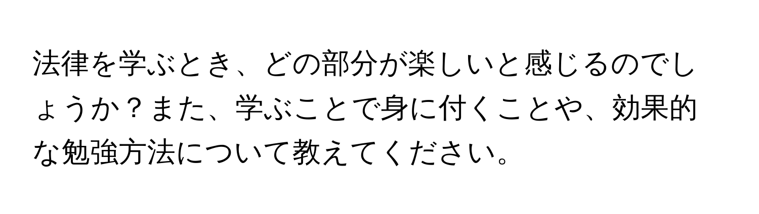 法律を学ぶとき、どの部分が楽しいと感じるのでしょうか？また、学ぶことで身に付くことや、効果的な勉強方法について教えてください。