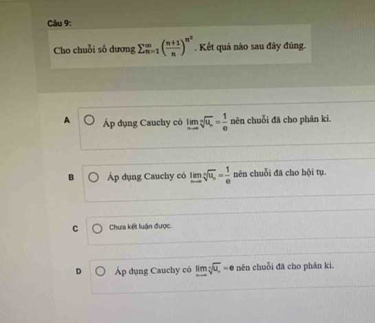 Cho chuỗi số dương sumlimits beginarrayr ∈fty  n=1endarray beginpmatrix  (n+1)/n end(pmatrix)^(n^(2)). Kết quả nào sau đãy đúng.
A Áp dụng Cauchy có limlimits _nto ∈fty sqrt[n](u_n)= 1/e  nên chuỗi đã cho phân kì.
B Áp dụng Cauchy có limlimits _nto ∈fty sqrt[n](u_n)= 1/e  nên chuỗi đã cho hội tụ.
C Chưa kết luận được.
D Áp dụng Cauchy có limlimits _nto ∈fty sqrt[n](u_n)=e nên chuỗi đã cho phân kì.