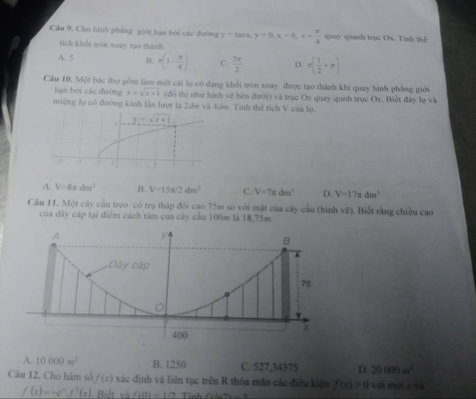 Cho hình pháng giới hạn bởi các đường y=tan x,y=0,x=0,x= π /4  quay quanh trục Ox. Tính thể
tích khổi tròn xoay tạo thành.
A. 5 B. π (1- π /4 ) C.  3π /2  D. π ( 1/2 +π )
Câu 10. Một bắc thợ gồm làm một cái lọ có dạng khổi tròn xoay được tạo thành khi quay hình phẳng giới
hạn bởi các đường y=sqrt(x+1) (đổ thị như hình vẽ bên dưới) và trục Ox quay qunh trục Ox. Biết đây lọ và
miệng lọ có đường kinh lần lượt là 2dm và 4dm. Tinh thể tích V của lọ.
A. V=8π dm^3 B. V=15π /2dm^3 C. V=7π dm^3 D. V=17π dm^3
Câu 11. Một cây cầu treo có trụ tháp đôi cao 75m so với mặt của cây cầu (hình vẽ). Biết rằng chiều cao
của đây cáp tại điểm cách tâm của cây cầu 100m là 18,75m.
A
y
B
A
Dây cập
75
0
x
400
A. 10000m^2 B. 1250 C. 527,34375 D. 20000m^3
Câu 12. Cho hàm số f(x) xác định và liên tục trên R thóa mãn các điều kiện f(x)>0 với mội x yà
f(x)=-e^x.f^2(x). Biết và f(0)=1/2 Tỉnh f(ln 2)=9