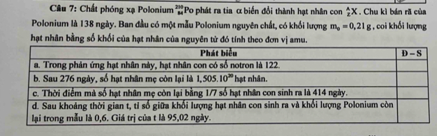 Chất phóng xạ Polonium beginarrayr 210 84endarray Po phát ra tia α biến đổi thành hạt nhân con _z^((wedge)X. Chu kì bán rã của
Polonium là 138 ngày. Ban đầu có một mẫu Polonium nguyên chất, có khối lượng m_o)=0,21g , coi khối lượng
hạt nhân bằng số khối của hạt nhân của nguyên tử đó tính theo đơn vị amu.