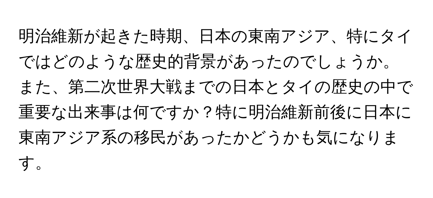 明治維新が起きた時期、日本の東南アジア、特にタイではどのような歴史的背景があったのでしょうか。また、第二次世界大戦までの日本とタイの歴史の中で重要な出来事は何ですか？特に明治維新前後に日本に東南アジア系の移民があったかどうかも気になります。