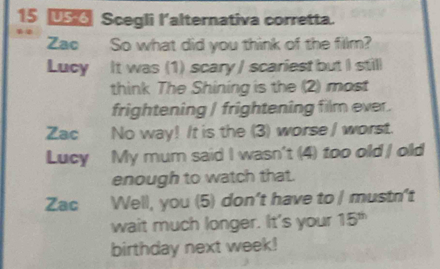 15 15 Scegli l'alternativa corretta.
Zao So what did you think of the film?
Lucy It was (1) scary / scariest but I still
think The Shining is the (2) most
frightening / frightening film ever.
Zac No way! It is the (3) worse / worst.
Lucy My mum said I wasn't (4) too old | old
enough to watch that.
Zac Well, you (5) don't have to | mustn't
wait much longer. It's your 15^(th)
birthday next week!