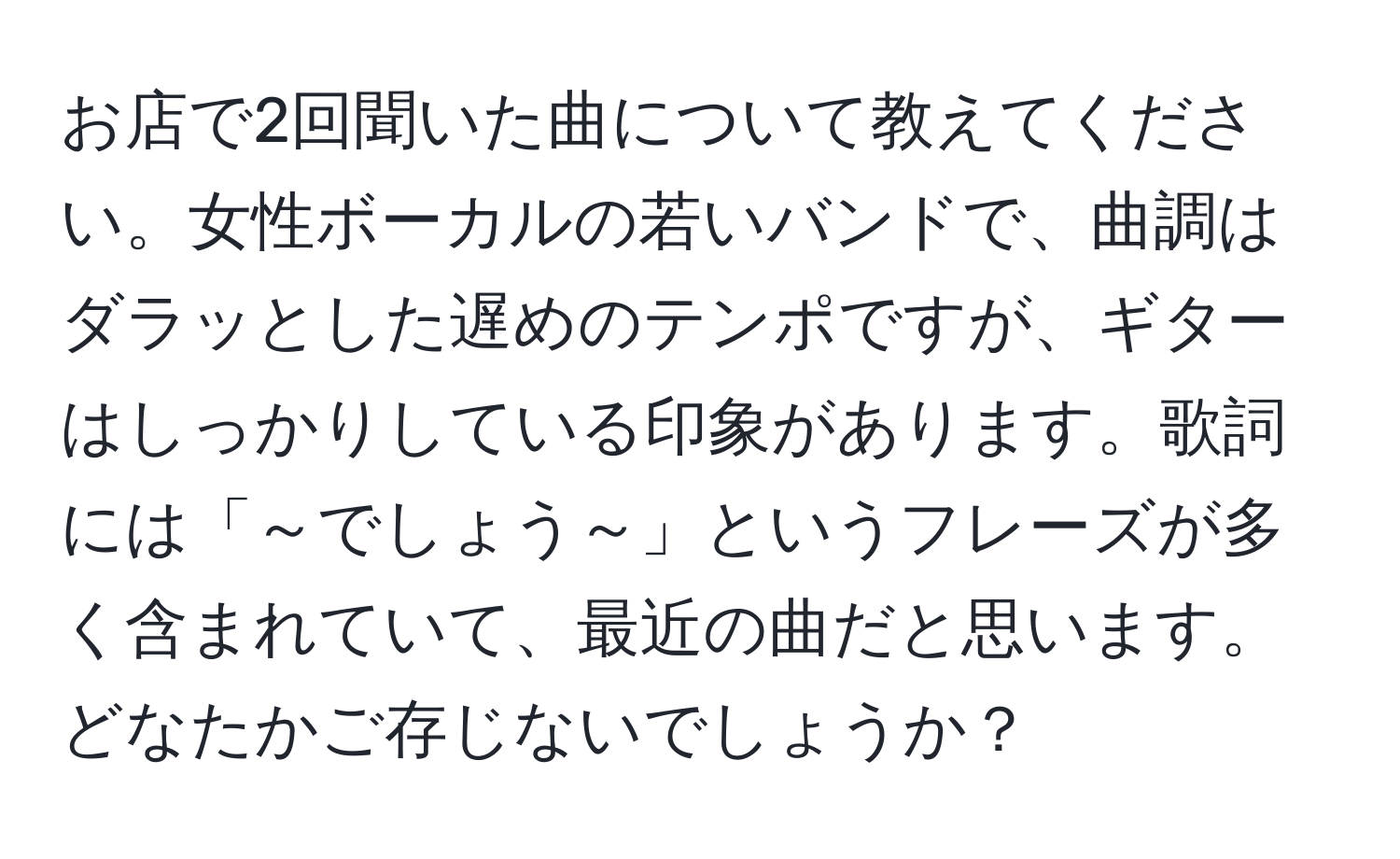 お店で2回聞いた曲について教えてください。女性ボーカルの若いバンドで、曲調はダラッとした遅めのテンポですが、ギターはしっかりしている印象があります。歌詞には「～でしょう～」というフレーズが多く含まれていて、最近の曲だと思います。どなたかご存じないでしょうか？