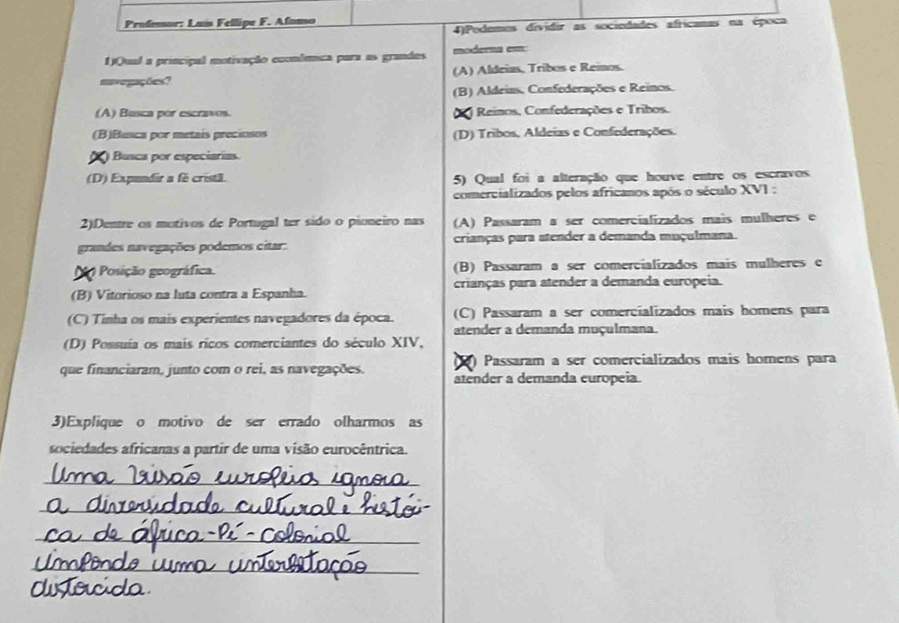 Profensor: Luís Fellipe F. Afanso
4)Podemes dividir as sociodades africanas na época
1)Qual a principal motivação econdênca para as grandes moderna em:
navegações? (A) Aldeias, Tribos e Reinos.
(B) Aldeias. Confederações e Reinos.
(A) Busca por escravos. i Reinos, Confederações e Tribos.
(B)Busca por metais preciosos (D) Tribos, Aldeias e Confederações.
) Busca por especiarias.
(D) Expundir a fe cristã. 5) Qual foi a alteração que houve entre os escravos
comercializados pelos africanos após o século XVI :
2).Dentre os motivos de Portugal ter sido o pioneiro nas (A) Passaram a ser comercializados mais mulheres e
grandes navegações podemos citar: crianças para atender a demanda muçulmana.
o Posição geográfica. (B) Passaram a ser comercializados mais mulheres e
(B) Vitorioso na luta contra a Espanha. crianças para atender a demanda europeia.
(C) Tinha os mais experientes navegadores da época. (C) Passaram a ser comercializados mais homens para
atender a demanda muçulmana.
(D) Possuía os mais ricos comerciantes do século XIV,
) Passaram a ser comercializados mais homens para
que financiaram, junto com o rei, as navegações. atender a demanda europeia.
3)Explique o motivo de ser errado olharmos as
sociedades africanas a partir de uma visão eurocêntrica.
_
_
_
_