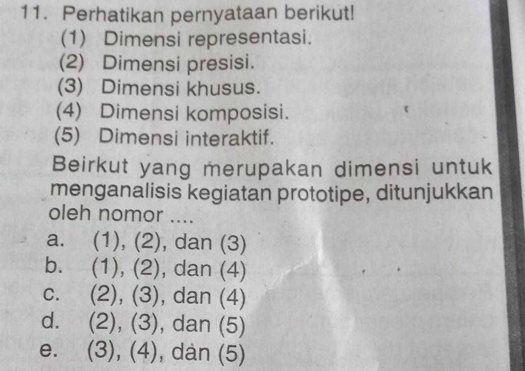 Perhatikan pernyataan berikut!
(1) Dimensi representasi.
(2) Dimensi presisi.
(3) Dimensi khusus.
(4) Dimensi komposisi.
(5) Dimensi interaktif.
Beirkut yang merupakan dimensi untuk
menganalisis kegiatan prototipe, ditunjukkan
oleh nomor ....
a. (1), (2), dan (3)
b. (1), (2), dan (4)
C. (2), (3), ), dan (4)
d. 2),(3) , dan (5)
e. (3),(4) , dàn (5)