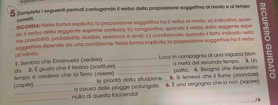 Ripasse 
5 Completa i seguenti periodi coniugando il verbo della proposizione soggettiva al modo e al tempo 
corretti. 
RICORDA! Nella forma esplicita, la proposizione soggettiva ha il verbo al modo: a) indicativo, quan- 
do il verbo della reggente esprime certezza; b) congiuntivo, quando il verbo della reggente espri- 
me possibilità, probabilità, dubbio, speranza e simili; c) condizionale, quando il fatto indicato nella 
soggettiva dipende da una condizione. Nella forma implicita, la proposizione soggettiva ha il verbo 
all'infinito. 
1. Sembra che Emanuela (vedere) _Luca in compagnia di una ragazza bion- 
da. 2. È giusto che il terzino (sostituire) _a metà del secondo tempo. 3. Un 
tempo si credeva che la Terra (essere) _piatta. 4. Bisogna che Alessandro 
_ 
(capire) _le priorità della situazione. 5. Si temeva che il fiume (esondare) 
a causa delle piogge prolungate. 6. È una vergogna che io non (sapere) 
_ 
nulla di questa faccenda! 
./6