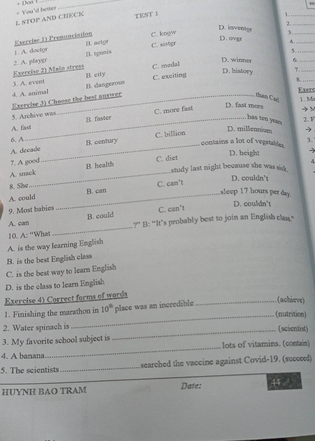 + Don't_
m
+ You'd better
I. STOP AND CHECK
TEST 1
1._
D. inventor
C. know 2.__
Exercise 1) Pronunciation
3
D. over
1. A. doctor B. actor
2. A. player B. tennis C. sister
4._
5._
D. winner 6._
Exercise 2) Main stress
D. history
_7
3. A. event B. city C. medal
8._
4. A. animal B. dangerous C. exciting
Exerc
Exercise 3) Choose the best answer
than Carl 1. M
B. faster C. more fast
D. fast more M
5. Archive was
has ten years
2. F
A. fast
D. millennium
6. A 3.
A. decade_ B. century C. billion
contains a lot of vegetables.
D. height
C. diet
7. A good 4
_
study last night because she was sick.
A. snack B. health
D. couldn’t
8. She
A. could _B. can C. can’t
sleep 17 hours per day.
D. couldn’t
9. Most babies
_
A. can B. could C. can’t
?” B: “It’s probably best to join an English class.”
10. A: “What
A. is the way learning English
B. is the best English class
C. is the best way to learn English
D. is the class to learn English
Exercise 4) Correct forms of words
1. Finishing the marathon in 10^(th) place was an incredible
_(achieve)
_(nutrition)
2. Water spinach is_
(scientist)
_
3. My favorite school subject is
lots of vitamins. (contain)
4. A banana
5. The scientists _ searched the vaccine against Covid-19. (succeed)
HUYNH BAO TRAM Date:
44