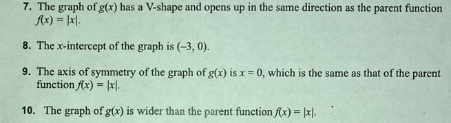 The graph of g(x) has a V-shape and opens up in the same direction as the parent function
f(x)=|x|. 
8. The x-intercept of the graph is (-3,0). 
9. The axis of symmetry of the graph of g(x) is x=0 , which is the same as that of the parent 
function f(x)=|x|. 
10. The graph of g(x) is wider than the parent function f(x)=|x|.