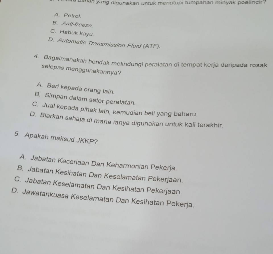 a banan yang digunakan untuk menutupi tumpahan minyak poelincir?
A. Petrol.
B. Anti-freeze.
C. Habuk kayu.
D. Automatic Transmission Fluid (ATF).
4. Bagaimanakah hendak melindungi peralatan di tempat kerja daripada rosak
selepas menggunakannya?
A. Beri kepada orang lain.
B. Simpan dalam setor peralatan.
C. Jual kepada pihak lain, kemudian beli yang baharu.
D. Biarkan sahaja di mana ianya digunakan untuk kali terakhir.
5. Apakah maksud JKKP?
A. Jabatan Keceriaan Dan Keharmonian Pekerja.
B. Jabatan Kesihatan Dan Keselamatan Pekerjaan.
C. Jabatan Keselamatan Dan Kesihatan Pekerjaan.
D. Jawatankuasa Keselamatan Dan Kesihatan Pekerja.