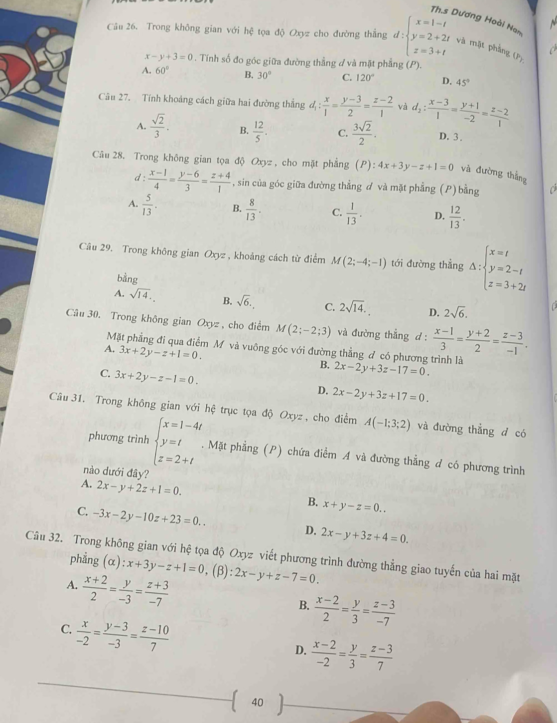 Th.s Dương Hoài Nam
N
Câu 26. Trong không gian với hệ tọa độ Oxyz cho đường thẳng d:beginarrayl x=1-t y=2+2t z=3+tendarray. và mặt phẳng (P) a
x-y+3=0. Tính số đo góc giữa đường thẳng d và mặt phẳng (P).
A. 60°
B. 30° C. 120° D. 45°
Câu 27. Tính khoảng cách giữa hai đường thẳng d_1: x/1 = (y-3)/2 = (z-2)/1  và d_2: (x-3)/1 = (y+1)/-2 = (z-2)/1 
A.  sqrt(2)/3 .
B.  12/5 .  3sqrt(2)/2 .
C.
D. 3 .
Câu 28. Trong không gian tọa độ Oxyz , cho mặt phẳng (P): 4x+3y-z+1=0 và đường thắng
d :  (x-1)/4 = (y-6)/3 = (z+4)/1  , sin của góc giữa đường thẳng đ và mặt phẳng (P) bằng
Cả
A.  5/13 .
B.  8/13 .
C.  1/13 .  12/13 .
D.
Câu 29. Trong không gian Oxyz , khoảng cách từ điểm M(2;-4;-1) tới đường thẳng Delta :beginarrayl x=t y=2-t z=3+2tendarray.
bằng
A. sqrt(14).
B. sqrt(6).
C. 2sqrt(14).
D. 2sqrt(6).
Câu 30. Trong không gian Oxyz , cho điểm M(2;-2;3) và đường thắng d :  (x-1)/3 = (y+2)/2 = (z-3)/-1 .
Mặt phẳng đi qua điểm Mộvà vuông góc với đường thẳng đ có phương trình là
A. 3x+2y-z+1=0.
B. 2x-2y+3z-17=0.
C. 3x+2y-z-1=0.
D. 2x-2y+3z+17=0.
Câu 31. Trong không gian với hệ trục tọa độ Oxyz , cho điểm A(-1;3;2) và đường thẳng d có
phương trình beginarrayl x=1-4t y=t z=2+tendarray.. Mặt phẳng (P) chứa điểm A và đường thẳng d có phương trình
nào dưới đây?
A. 2x-y+2z+1=0.
B. x+y-z=0..
C. -3x-2y-10z+23=0..
D. 2x-y+3z+4=0.
Câu 32. Trong không gian với hệ tọa độ Oxyz viết phương trình đường thẳng giao tuyến của hai mặt
phẳng  (α) :x+3y-z+1=0 , (β): 2x-y+z-7=0.
A.  (x+2)/2 = y/-3 = (z+3)/-7 
B.  (x-2)/2 = y/3 = (z-3)/-7 
C.  x/-2 = (y-3)/-3 = (z-10)/7 
D.  (x-2)/-2 = y/3 = (z-3)/7 
( 40 ).