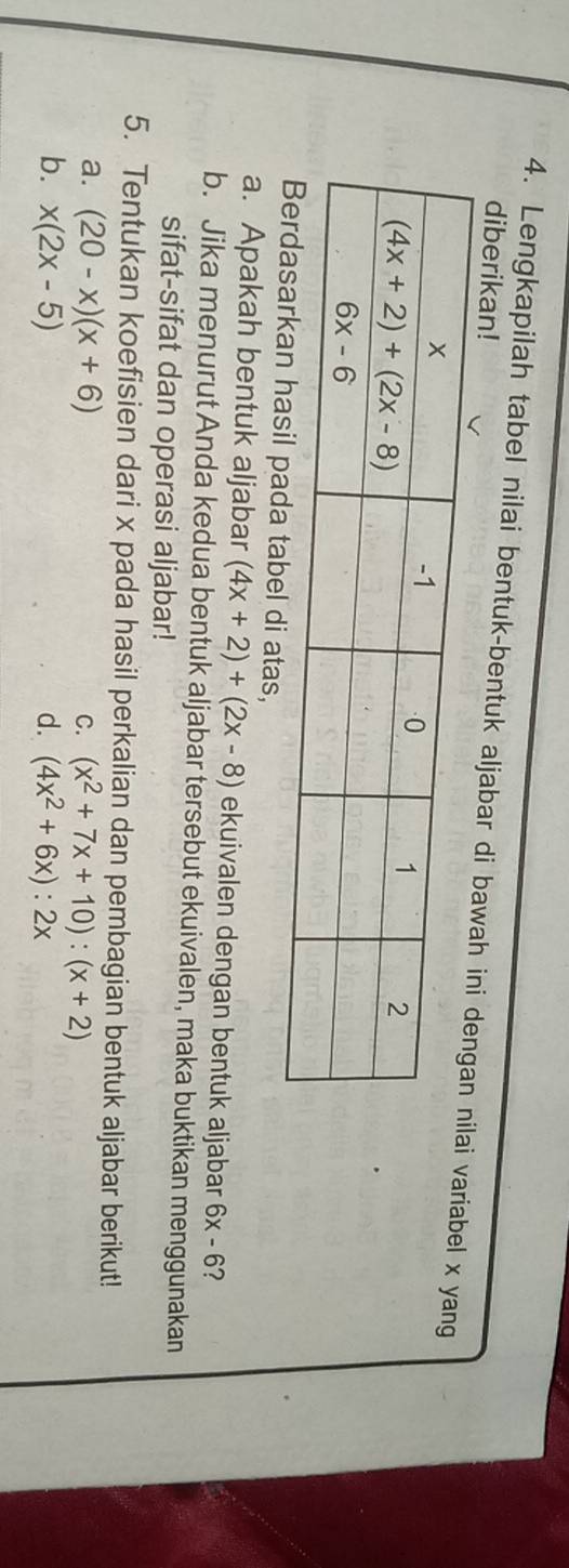 diberikan!
4. Lengkapilah tabel nilai bentuk-bentuk aljabar di  variabel x yang
di atas,
a. Apakah bentuk aljabar (4x+2)+(2x-8) ekuivalen dengan bentuk aljabar 6x-6 ?
b. Jika menurut Anda kedua bentuk aljabar tersebut ekuivalen, maka buktikan menggunakan
sifat-sifat dan operasi aljabar!
5. Tentukan koefisien dari x pada hasil perkalian dan pembagian bentuk aljabar berikut!
a. (20-x)(x+6) C. (x^2+7x+10):(x+2)
b. x(2x-5) d. (4x^2+6x):2x