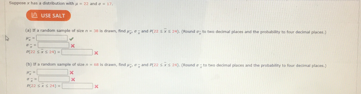 Suppose x has a distribution with mu =22 and sigma =17. 
L USE SALT 
(a) If a random sample of size n=38 is drawn, find mu _overline x'sigma _overline x and P(22≤ overline x≤ 24). (Round sigma _overline x to two decimal places and the probability to four decimal places.)
mu _overline x=□
sigma _overline x=□ *
P(22≤ overline x≤ 24)=□ *
(b) If a random sample of size n=68 is drawn, find mu _overline x, sigma _overline x and P(22≤ overline x≤ 24) ). (Round sigma frac x to two decimal places and the probability to four decimal places.)
mu _overline x=□ *
sigma _overline x=□ *
P(22≤ overline x≤ 24)=□ *