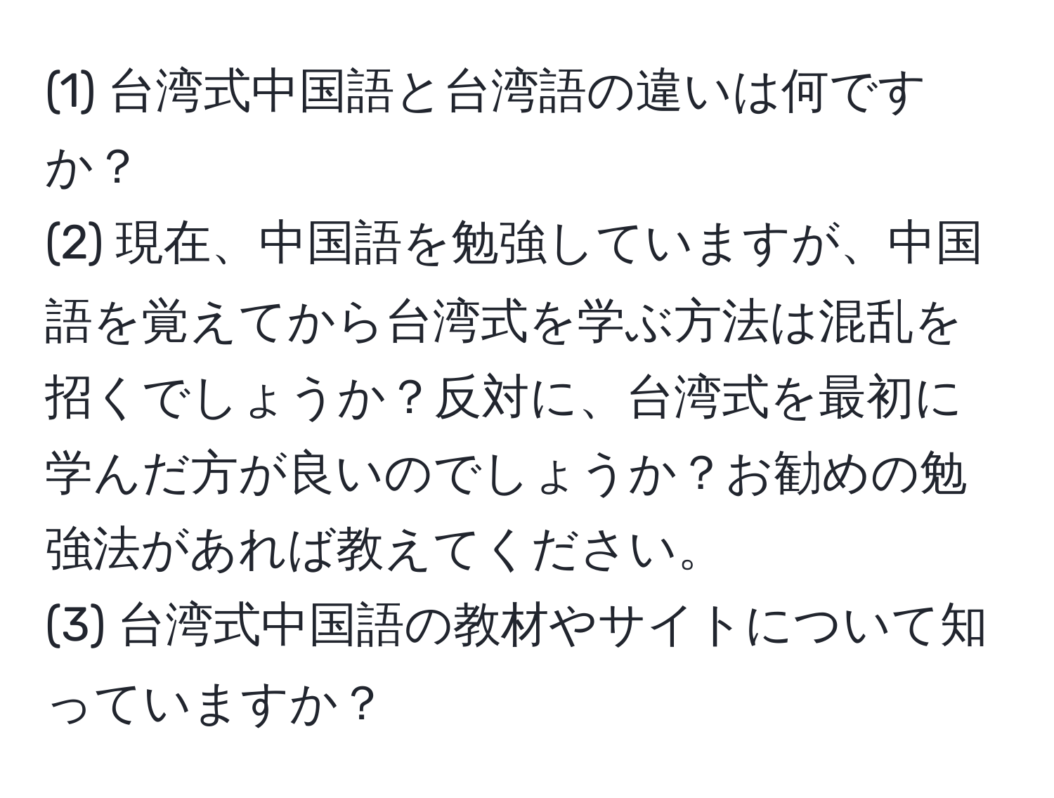 (1) 台湾式中国語と台湾語の違いは何ですか？  
(2) 現在、中国語を勉強していますが、中国語を覚えてから台湾式を学ぶ方法は混乱を招くでしょうか？反対に、台湾式を最初に学んだ方が良いのでしょうか？お勧めの勉強法があれば教えてください。  
(3) 台湾式中国語の教材やサイトについて知っていますか？