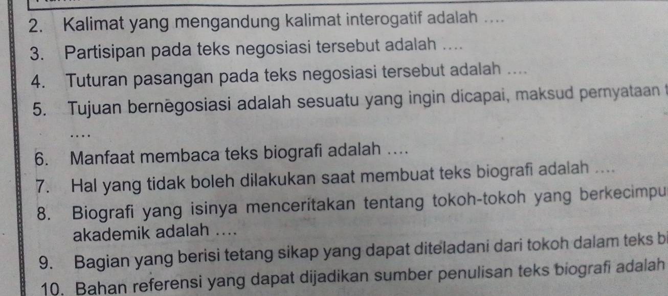 Kalimat yang mengandung kalimat interogatif adalah … 
3. Partisipan pada teks negosiasi tersebut adalah ….. 
4. Tuturan pasangan pada teks negosiasi tersebut adalah .... 
5. Tujuan bernēgosiasi adalah sesuatu yang ingin dicapai, maksud pernyataan t 
… 
6. Manfaat membaca teks biografi adalah … 
7. Hal yang tidak boleh dilakukan saat membuat teks biografi adalah .... 
8. Biografi yang isinya menceritakan tentang tokoh-tokoh yang berkecimpu 
akademik adalah .... 
9. Bagian yang berisi tetang sikap yang dapat diteladani dari tokoh dalam teks b 
10. Bahan referensi yang dapat dijadikan sumber penulisan teks biografi adalah