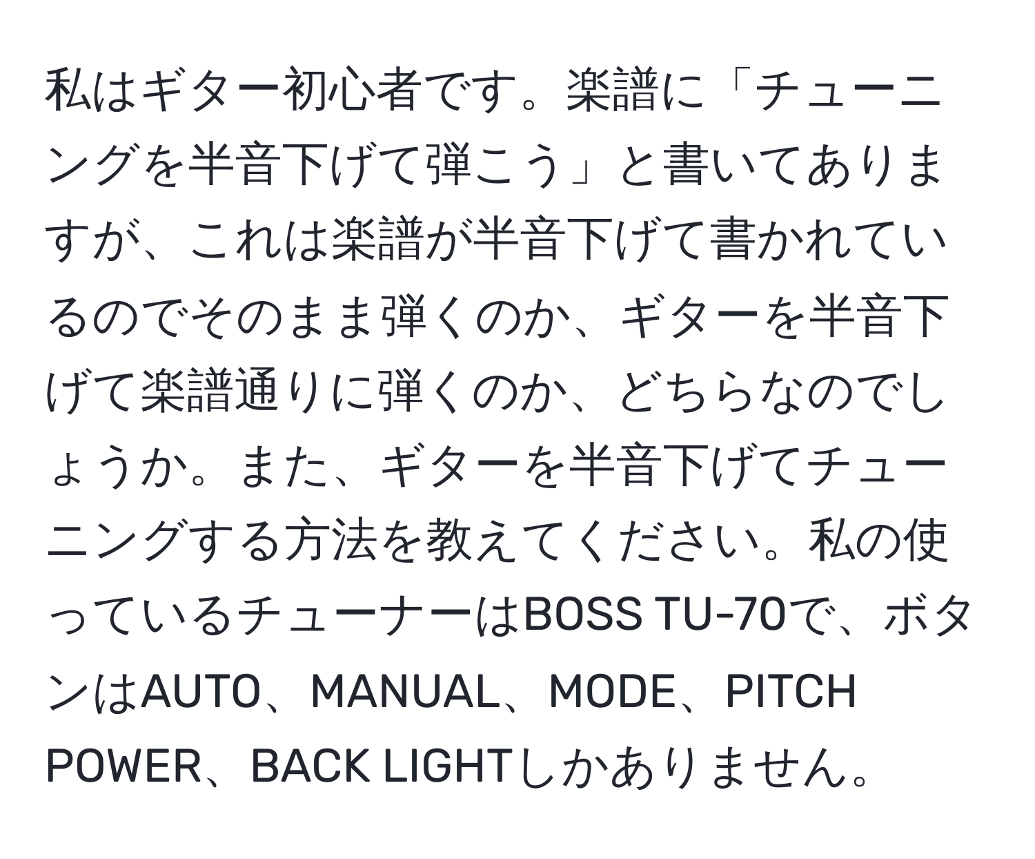 私はギター初心者です。楽譜に「チューニングを半音下げて弾こう」と書いてありますが、これは楽譜が半音下げて書かれているのでそのまま弾くのか、ギターを半音下げて楽譜通りに弾くのか、どちらなのでしょうか。また、ギターを半音下げてチューニングする方法を教えてください。私の使っているチューナーはBOSS TU-70で、ボタンはAUTO、MANUAL、MODE、PITCH POWER、BACK LIGHTしかありません。