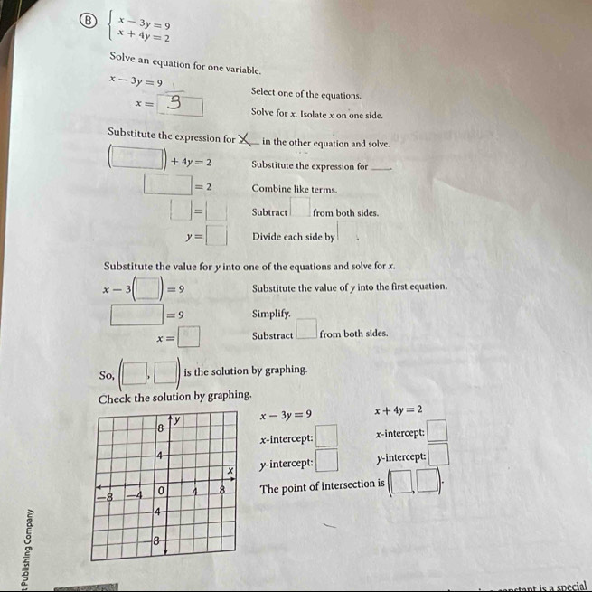 beginarrayl x-3y=9 x+4y=2endarray.
Solve an equation for one variable.
x-3y=9 Select one of the equations.
x=
Solve for x. Isolate x on one side.
Substitute the expression for _in the other equation and solve.
(□ )+4y=2 Substitute the expression for_
□ =2 Combine like terms
□ =□ Subtract □ from both sides.
y=□ Divide each side by
Substitute the value for y into one of the equations and solve for x.
x-3(□ )=9 Substitute the value of y into the first equation.
□ =9 Simplify.
x=□ Substract □ from both sides.
So, (□ ,□ ) is the solution by graphing.
Check the solution by graphing.
x-3y=9 x+4y=2
x-intercept: □ x-intercept: □
y-intercept: □ y-intercept: □ 
The point of intersection is (□ ,□ ). 
ant is a snecial