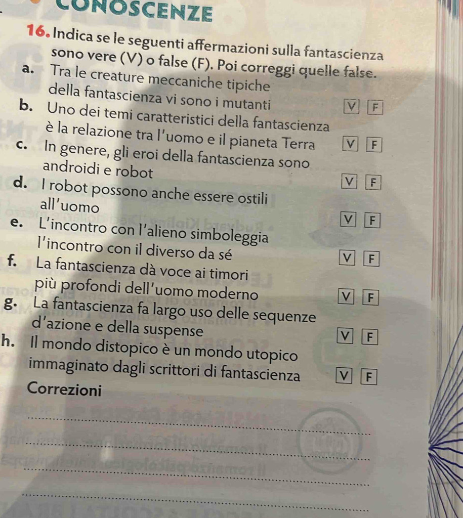 CONOSCENZE
16. Indica se le seguenti affermazioni sulla fantascienza
sono vere (V) o false (F). Poi correggi quelle false.
a. Tra le creature meccaniche tipiche
della fantascienza vi sono i mutanti
ν F
b. Uno dei temi caratteristici della fantascienza
è la relazione tra l'uomo e il pianeta Terra v F
c. In genere, gli eroi della fantascienza sono
androidi e robot
V F
d. I robot possono anche essere ostili
all'uomo
V F
e. L’incontro con l’alieno simboleggia
l'incontro con il diverso da sé
V F
f. La fantascienza dà voce ai timori
più profondi dell’uomo moderno
V F
g. La fantascienza fa largo uso delle sequenze
d’azione e della suspense
V F
h. Il mondo distopico è un mondo utopico
immaginato dagli scrittori di fantascienza
F
Correzioni
_
_
_
_