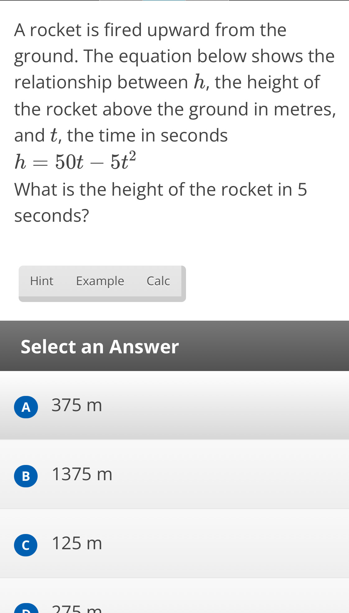 A rocket is fired upward from the
ground. The equation below shows the
relationship between h, the height of
the rocket above the ground in metres,
and t, the time in seconds
h=50t-5t^2
What is the height of the rocket in 5
seconds?
Hint Example Calc
Select an Answer
A 375 m
B 1375 m
c 125 m
275 m