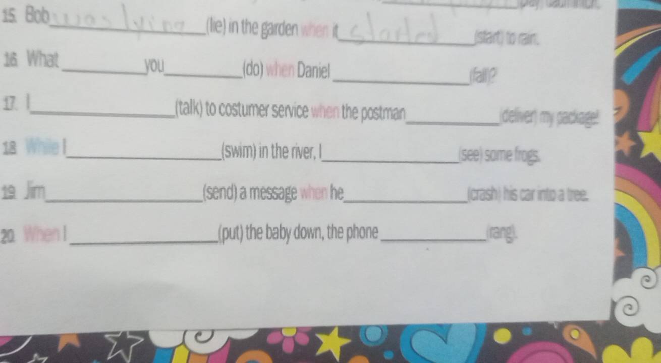 pay soun i u . 
15. Bob_ _(lie) in the garden when it 
_(start) to rain. 
16 What_ __(do) when Daniel 
you 
__fall)? 
17. |_ _(talk) to costumer service when the postman_ deliver) my package! 
18 While !_ _(swim) in the river, I_ (see) some frogs. 
19 Jim_ _(send) a message when he_ (crash) his car into a tree. 
20 When I_ (put) the baby down, the phone_ (rang).