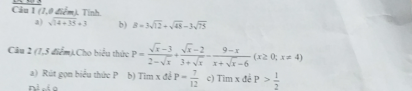 (1,0 điểm). Tính. 
a) sqrt(14+35)+3 b) B=3sqrt(12)+sqrt(48)-3sqrt(75)
Câu 2 (1,5 điểm).Cho biểu thức P= (sqrt(x)-3)/2-sqrt(x) + (sqrt(x)-2)/3+sqrt(x) - (9-x)/x+sqrt(x)-6 (x≥ 0;x!= 4)
a) Rút gọn biểu thức P b) I Tim x đề P= 7/12  c) Tim* dhat e P> 1/2 