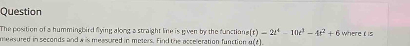 Question 
The position of a hummingbird flying along a straight line is given by the function s(t)=2t^4-10t^3-4t^2+6 where t is 
measured in seconds and & is measured in meters. Find the acceleration function a(t).