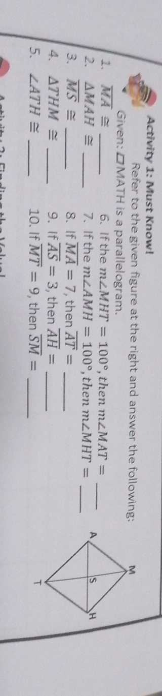 Activity 1: Must Know! 
Refer to the given figure at the right and answer the following: 
Given: □ MATH is a parallelogram. 
1. overline MA≌ _6. If the m∠ MHT=100° , then m∠ MAT= _ 
2. △ MAH≌ _7. If the m∠ AMH=100° , then m∠ MHT= _ 
3. overline MS≌ _8. If overline MA=7 , then overline AT= _ 
4. △ THM≌ _9. If overline AS=3 , then overline AH= _ 
5. ∠ ATH≌ _10. If overline MT=9 , then overline SM= _