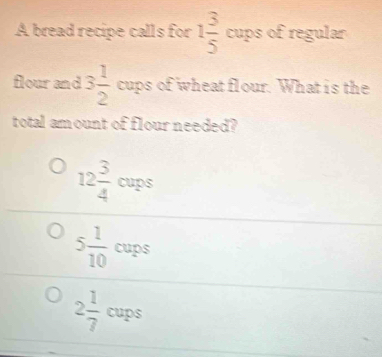 A bread recipe calls for 1 3/5 cups of regular
flour and 3 1/2  cups of wheat flour. What is the
total am ount of flour needed?
12 3/4  c ups
5 1/10  c ups
2 1/7 cups°