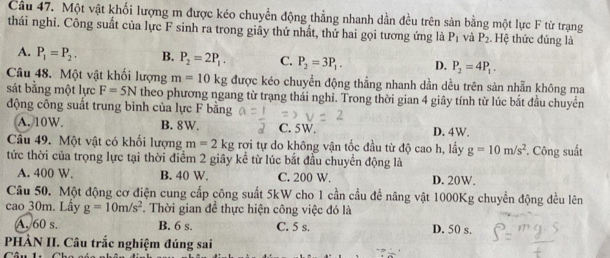 Một vật khối lượng m được kéo chuyển động thẳng nhanh dần đều trên sản bằng một lực F từ trạng
thái nghỉ. Công suất của lực F sinh ra trong giây thứ nhất, thứ hai gọi tương ứng là P_1 và P_2. Hệ thức đúng là
A. P_1=P_2.
B. P_2=2P_1. C. P_2=3P_1.
D. P_2=4P_1. 
Câu 48. Một vật khối lượng m=10kg được kéo chuyển động thẳng nhanh dần dều trên sàn nhẫn không ma
sát bằng một lực F=5N theo phương ngang từ trạng thái nghỉ. Trong thời gian 4 giây tính từ lúc bắt đầu chuyền
động công suất trung bình của lực F bằng
A. 10W. B. 8W. C. 5W. D. 4W.
Câu 49. Một vật có khối lượng m=2kg rợi tự do không vận tốc đầu từ độ cao h, lấy g=10m/s^2 *. Công suất
tức thời của trọng lực tại thời điểm 2 giây kể từ lúc bắt đầu chuyển động là
A. 400 W. B. 40 W. C. 200 W. D. 20W.
Câu 50. Một động cơ điện cung cấp công suất 5kW cho 1 cần cầu đề nâng vật 1000Kg chuyển động đều lên
cao 30m. Lấy g=10m/s^2. Thời gian để thực hiện công việc đó là
A. 60 s. B. 6 s. C. 5 s. D. 50 s.
PHÀN II. Câu trắc nghiệm đúng sai
Câu 1: Ch