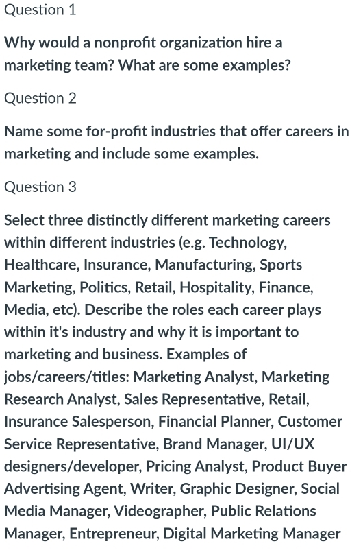 Why would a nonproft organization hire a 
marketing team? What are some examples? 
Question 2 
Name some for-profıt industries that offer careers in 
marketing and include some examples. 
Question 3 
Select three distinctly different marketing careers 
within different industries (e.g. Technology, 
Healthcare, Insurance, Manufacturing, Sports 
Marketing, Politics, Retail, Hospitality, Finance, 
Media, etc). Describe the roles each career plays 
within it's industry and why it is important to 
marketing and business. Examples of 
jobs/careers/titles: Marketing Analyst, Marketing 
Research Analyst, Sales Representative, Retail, 
Insurance Salesperson, Financial Planner, Customer 
Service Representative, Brand Manager, UI/UX 
designers/developer, Pricing Analyst, Product Buyer 
Advertising Agent, Writer, Graphic Designer, Social 
Media Manager, Videographer, Public Relations 
Manager, Entrepreneur, Digital Marketing Manager