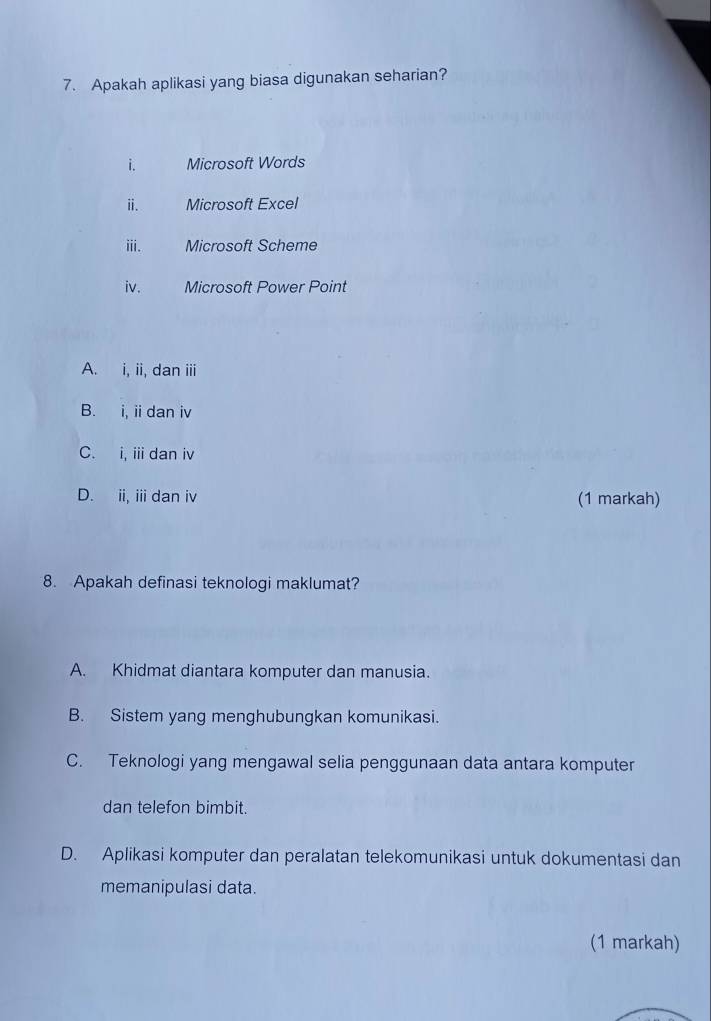 Apakah aplikasi yang biasa digunakan seharian?
i. Microsoft Words
ⅱi. Microsoft Excel
iii. Microsoft Scheme
iv. Microsoft Power Point
A. i, ii, dan iii
B. i, ii dan iv
C. i, i dan iv
D. ii, ii dan iv (1 markah)
8. Apakah definasi teknologi maklumat?
A. Khidmat diantara komputer dan manusia.
B. Sistem yang menghubungkan komunikasi.
C. Teknologi yang mengawal selia penggunaan data antara komputer
dan telefon bimbit.
D. Aplikasi komputer dan peralatan telekomunikasi untuk dokumentasi dan
memanipulasi data.
(1 markah)