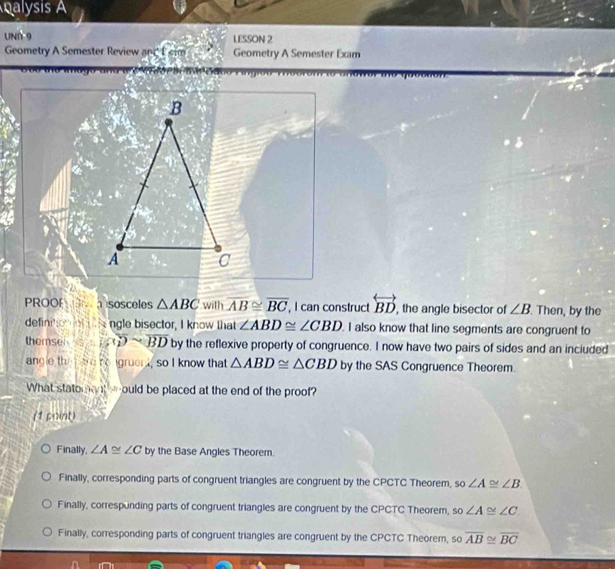 nalysis A
UNI 9 LESSON 2
Geometry A Semester Review and P em Geometry A Semester Exam
PROOP sosceles △ ABC with overline AB≌ overline BC , I can construct overleftrightarrow BD , the angle bisector of ∠ B Then, by the
definio o ngle bisector, I know that ∠ ABD≌ ∠ CBD I also know that line segments are congruent to
themsel 4 overline BDsim overline BD by the reflexive property of congruence. I now have two pairs of sides and an inciuded
angle the ere tongruent, so I know that △ ABD≌ △ CBD by the SAS Congruence Theorem.
What statoment soould be placed at the end of the proof?
(1 point)
Finally ∠ A≌ ∠ C by the Base Angles Theorem.
Finally, corresponding parts of congruent triangles are congruent by the CPCTC Theorem, so∠ A≌ ∠ B.
Finally, corresponding parts of congruent triangles are congruent by the CPCTC Theorem, so∠ A≌ ∠ C.
Finally, corresponding parts of congruent triangles are congruent by the CPCTC Theorem, so overline AB≌ overline BC