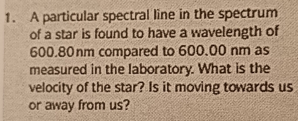 A particular spectral line in the spectrum 
of a star is found to have a wavelength of
600.80nm compared to 600.00 nm as 
measured in the laboratory. What is the 
velocity of the star? Is it moving towards us 
or away from us?