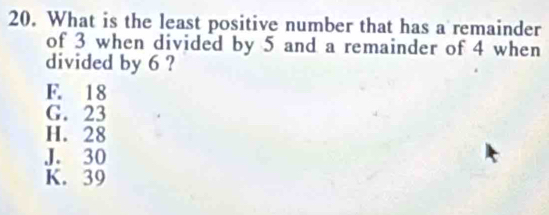 What is the least positive number that has a remainder
of 3 when divided by 5 and a remainder of 4 when
divided by 6 ?
F. 18
G. 23
H. 28
J. 30
K. 39