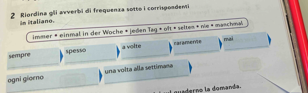 Riordina gli avverbi di frequenza sotto i corrispondenti
in italiano.
immer • einmal in der Woche • jeden Tag • oft • selten • nie • manchmal
mai
sempre spesso a volte raramente
V
_
_
_
ogni giorno _una volta alla settimana
l quaderno la domanda.