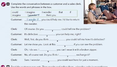 A Complete the conversation between a customer and a sales clerk. 
Use the words and phrases in the box. 
could l imagine I wonder 
imagine I wonder if think you that if 
Customer: _Iworder if___ you could help me. I'd like to retum 
this sweater. 
Clerk: Of course. Do you _could tell me the problem? 
Customer: It's defective. _ you can help me, right? 
Clerk: Well, first, do you think you could tell me how it's defective? 
Customer: Let me show you. Look at this _if you can see the probliem. 
Clerk: Oh, I do see. I you can't wear it with a broken zipper. 
Cystomer: No, of course not. Do you think _exchange it? 
Clerk: Sure. I wonder _you could wait here for just a moment.