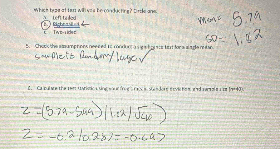 Which type of test will you be conducting? Circle one.
a. Left-tailed
b. Right-tailed
c. Two-sided
5. Check the assumptions needed to conduct a significance test for a single mean.
6. Calculate the test statistic using your frog’s mean, standard deviation, and sample size (n=40).