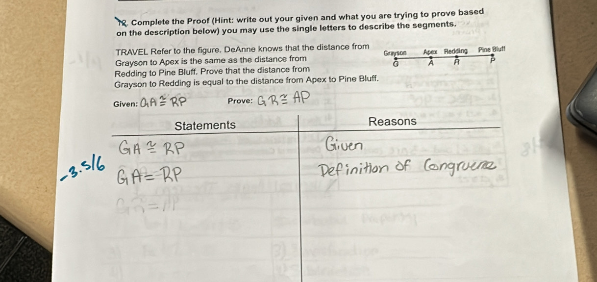 Complete the Proof (Hint: write out your given and what you are trying to prove based 
on the description below) you may use the single letters to describe the segments. 
TRAVEL Refer to the figure. DeAnne knows that the distance from Grayson 
Grayson to Apex is the same as the distance from Apex Redding Pine Bluff 
G A R A 
Redding to Pine Bluff. Prove that the distance from 
Grayson to Redding is equal to the distance from Apex to Pine Bluff. 
Given: Prove: 
Statements Reasons